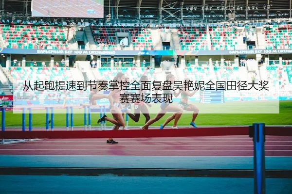 从起跑提速到节奏掌控全面复盘吴艳妮全国田径大奖赛赛场表现
